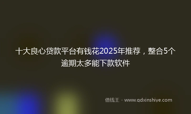 十大良心贷款平台有钱花2025年推荐，整合5个逾期太多能下款软件