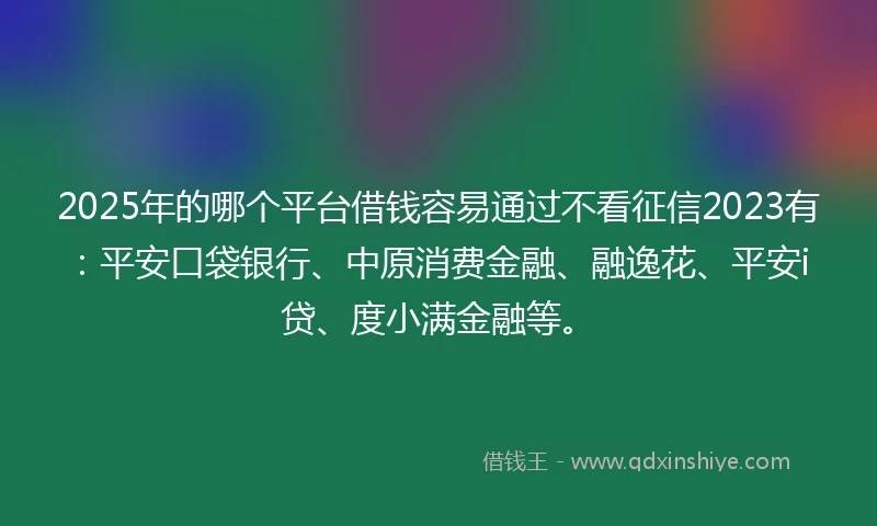 2025年的哪个平台借钱容易通过不看征信2023有：平安口袋银行、中原消费金融、融逸花、平安i贷、度小满金融等。
