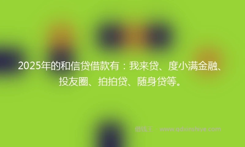 2025年的和信贷借款有：我来贷、度小满金融、投友圈、拍拍贷、随身贷等。