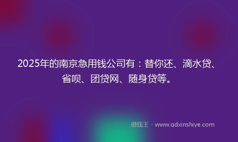 2025年的南京急用钱公司有：替你还、滴水贷、省呗、团贷网、随身贷等。
