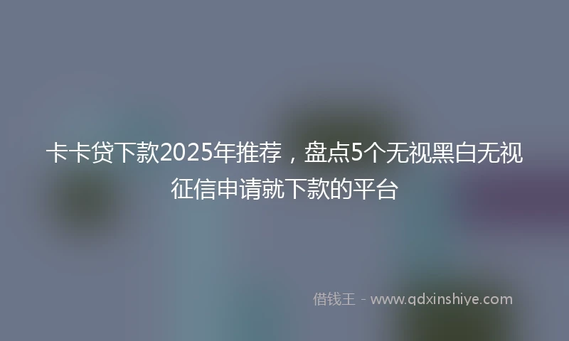 卡卡贷下款2025年推荐，盘点5个无视黑白无视征信申请就下款的平台