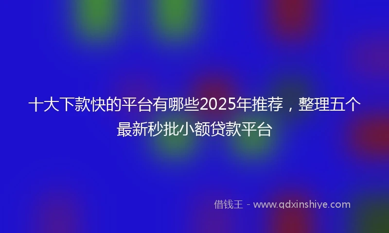 十大下款快的平台有哪些2025年推荐，整理五个最新秒批小额贷款平台