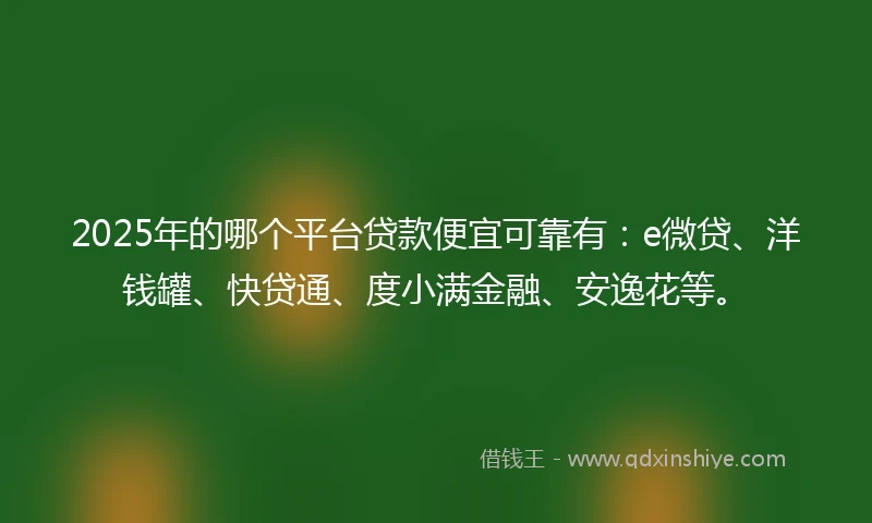 2025年的哪个平台贷款便宜可靠有：e微贷、洋钱罐、快贷通、度小满金融、安逸花等。