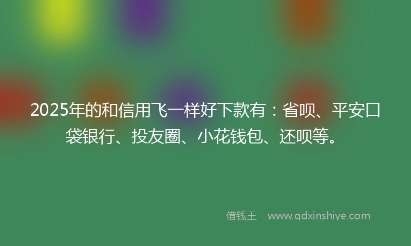 2025年的和信用飞一样好下款有：省呗、平安口袋银行、投友圈、小花钱包、还呗等。