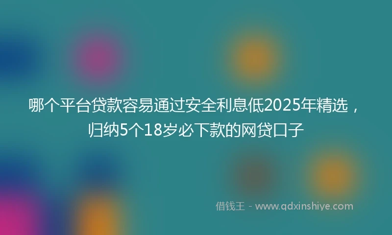 哪个平台贷款容易通过安全利息低2025年精选，归纳5个18岁必下款的网贷口子