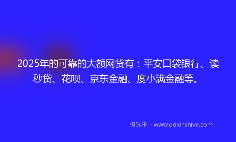 2025年的可靠的大额网贷有:平安口袋银行、读秒贷、花呗、京东金融、度小满金融等。