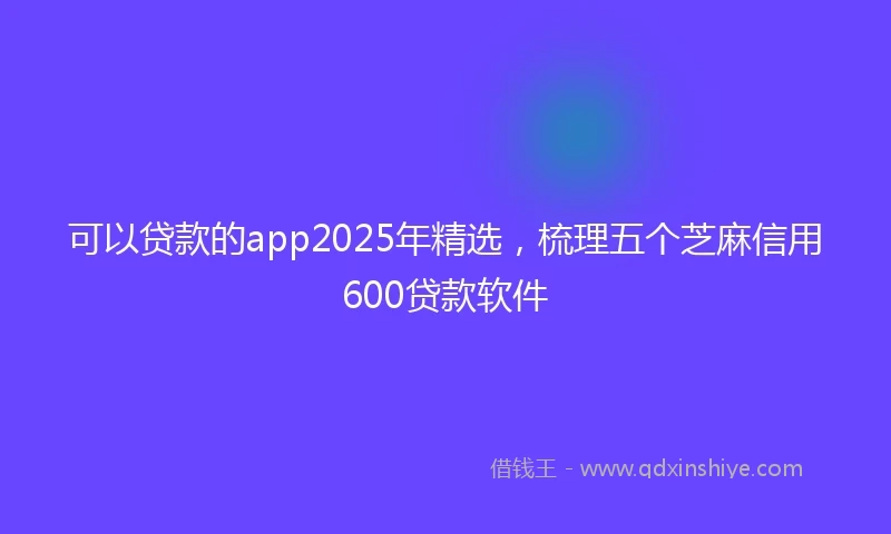 可以贷款的app2025年精选，梳理五个芝麻信用600贷款软件