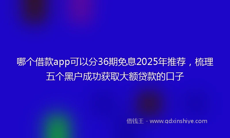 哪个借款app可以分36期免息2025年推荐，梳理五个黑户成功获取大额贷款的口子