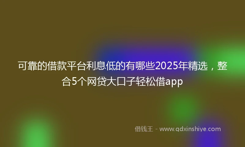 可靠的借款平台利息低的有哪些2025年精选，整合5个网贷大口子轻松借app