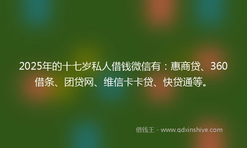 2025年的十七岁私人借钱微信有：惠商贷、360借条、团贷网、维信卡卡贷、快贷通等。