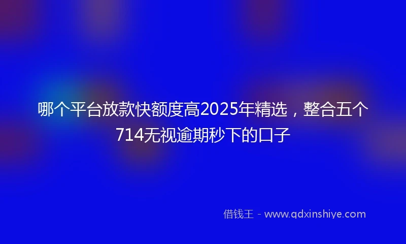 哪个平台放款快额度高2025年精选，整合五个714无视逾期秒下的口子