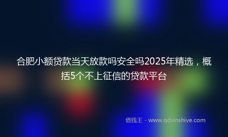 合肥小额贷款当天放款吗安全吗2025年精选，概括5个不上征信的贷款平台
