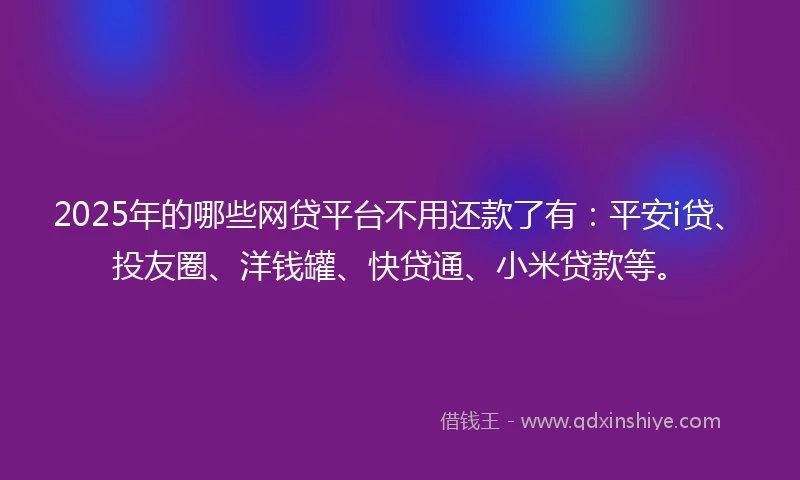 2025年的哪些网贷平台不用还款了有：平安i贷、投友圈、洋钱罐、快贷通、小米贷款等。