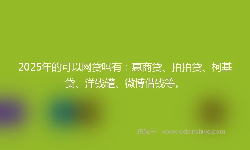 2025年的可以网贷吗有：惠商贷、拍拍贷、柯基贷、洋钱罐、微博借钱等。
