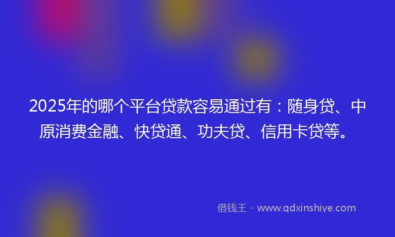 2025年的哪个平台贷款容易通过有：随身贷、中原消费金融、快贷通、功夫贷、信用卡贷等。