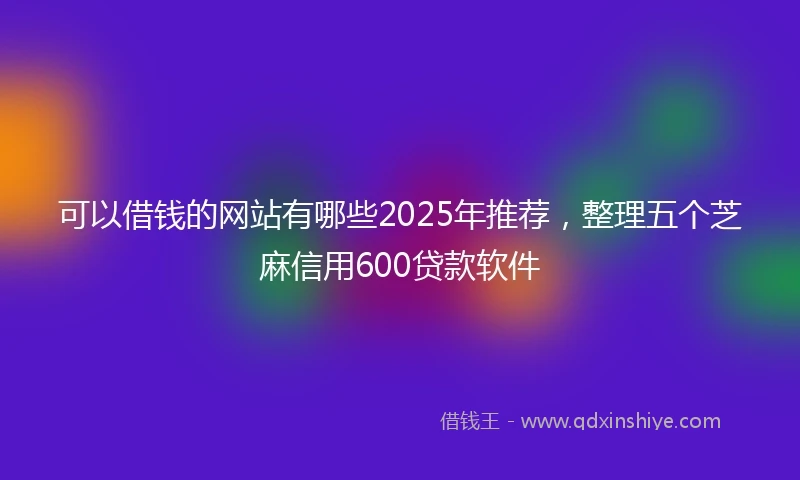 可以借钱的网站有哪些2025年推荐，整理五个芝麻信用600贷款软件
