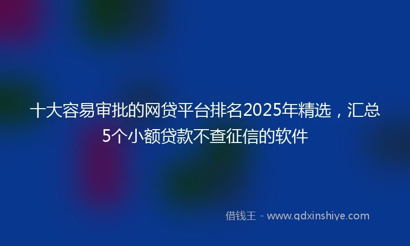 十大容易审批的网贷平台排名2025年精选，汇总5个小额贷款不查征信的软件