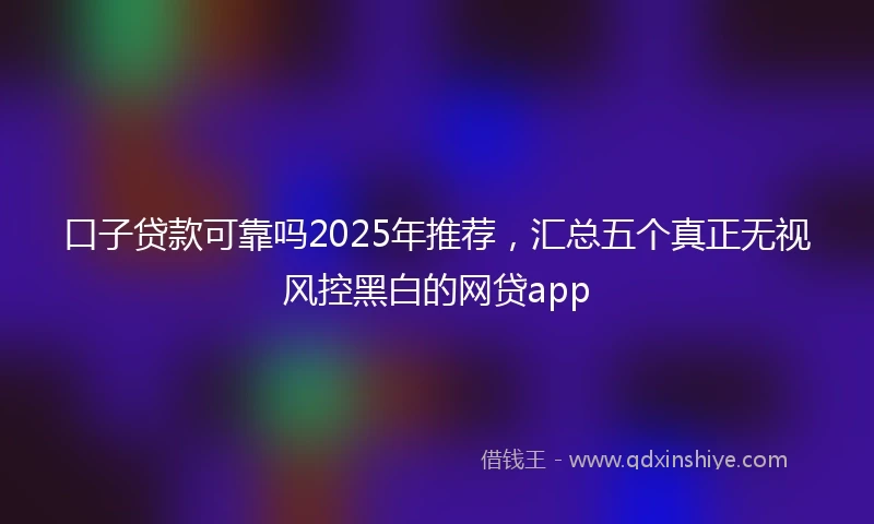 口子贷款可靠吗2025年推荐,汇总五个真正无视风控黑白的网贷app