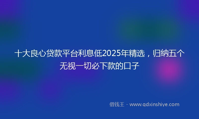 十大良心贷款平台利息低2025年精选，归纳五个无视一切必下款的口子