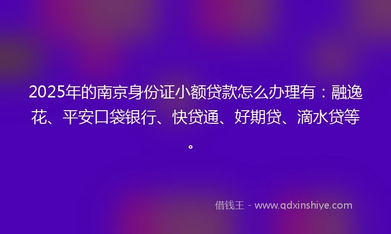 2025年的南京身份证小额贷款怎么办理有：融逸花、平安口袋银行、快贷通、好期贷、滴水贷等。