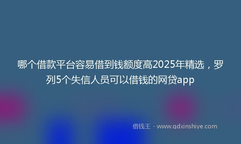 哪个借款平台容易借到钱额度高2025年精选，罗列5个失信人员可以借钱的网贷app