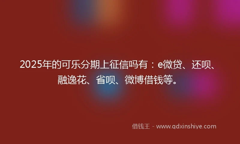 2025年的可乐分期上征信吗有：e微贷、还呗、融逸花、省呗、微博借钱等。