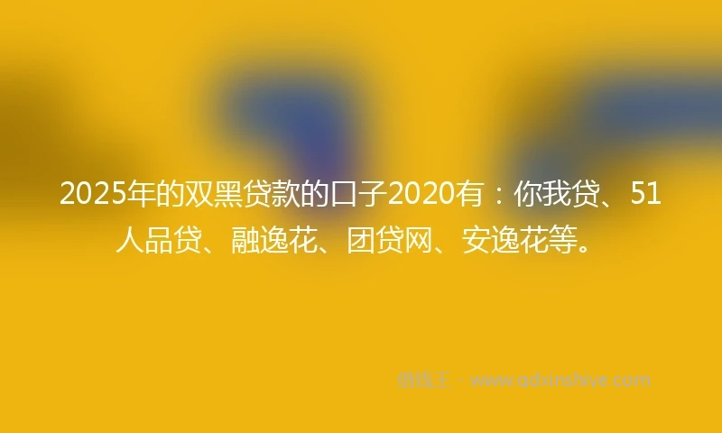 2025年的双黑贷款的口子2020有：你我贷、51人品贷、融逸花、团贷网、安逸花等。