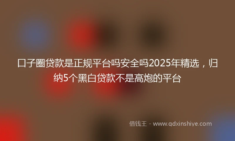 口子圈贷款是正规平台吗安全吗2025年精选,归纳5个黑白贷款不是高炮的平台