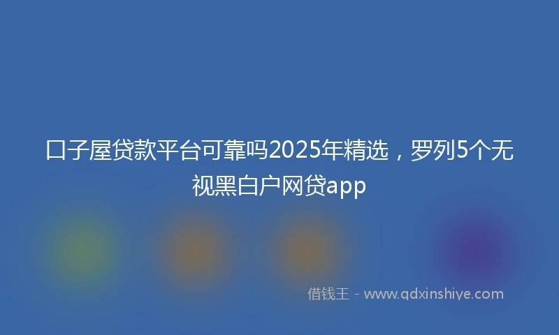 口子屋贷款平台可靠吗2025年精选,罗列5个无视黑白户网贷app