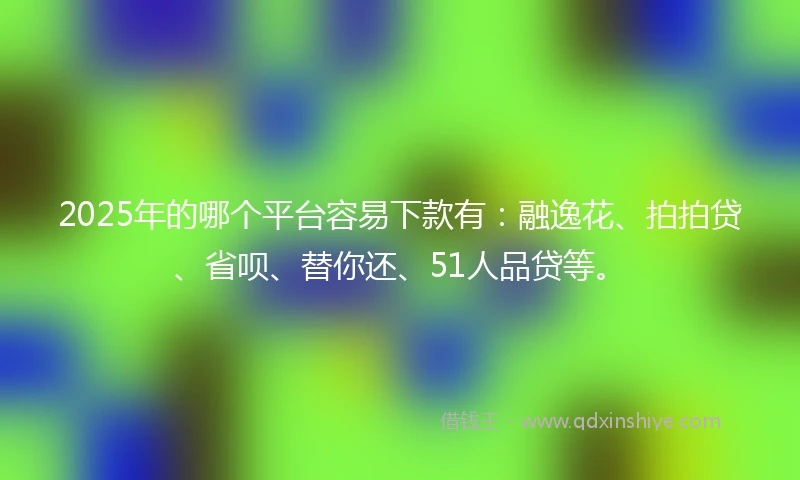 2025年的哪个平台容易下款有：融逸花、拍拍贷、省呗、替你还、51人品贷等。
