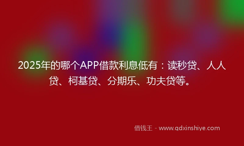 2025年的哪个APP借款利息低有：读秒贷、人人贷、柯基贷、分期乐、功夫贷等。
