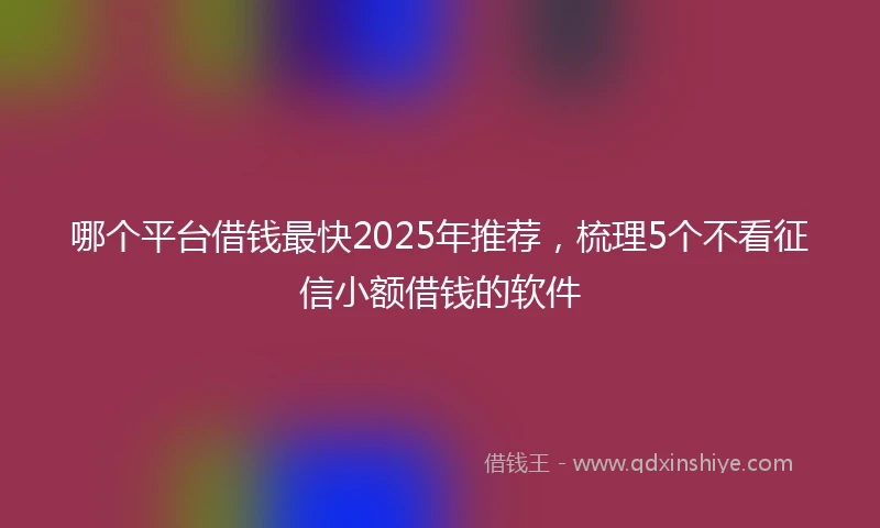 哪个平台借钱最快2025年推荐，梳理5个不看征信小额借钱的软件