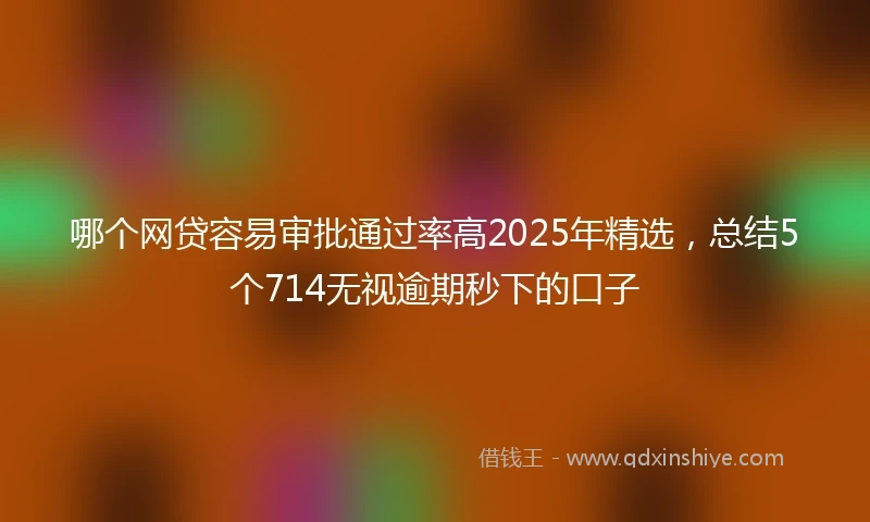 哪个网贷容易审批通过率高2025年精选，总结5个714无视逾期秒下的口子