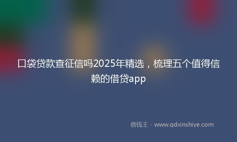 口袋贷款查征信吗2025年精选，梳理五个值得信赖的借贷app