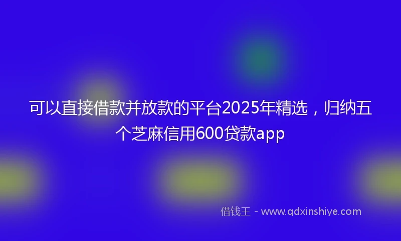 可以直接借款并放款的平台2025年精选，归纳五个芝麻信用600贷款app