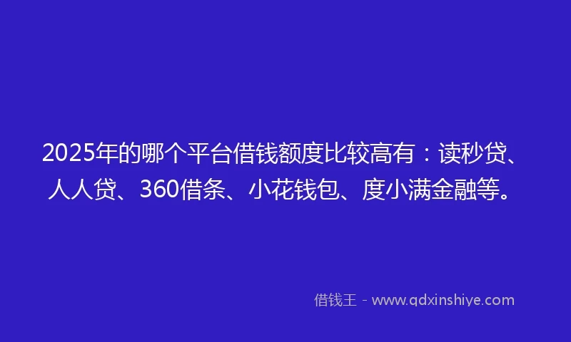 2025年的哪个平台借钱额度比较高有：读秒贷、人人贷、360借条、小花钱包、度小满金融等。