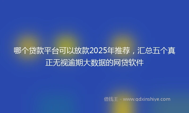 哪个贷款平台可以放款2025年推荐，汇总五个真正无视逾期大数据的网贷软件