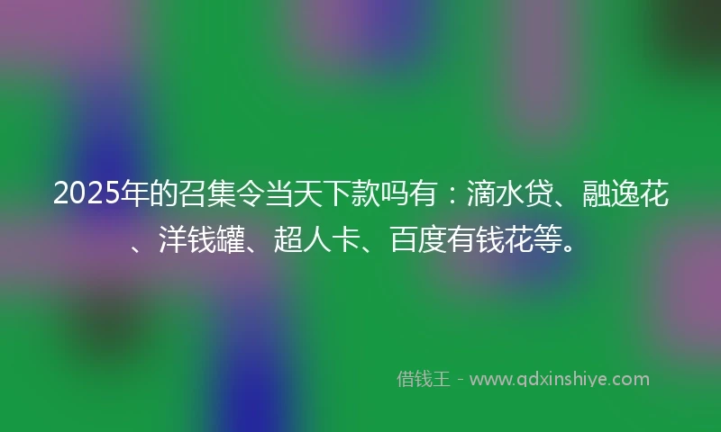 2025年的召集令当天下款吗有：滴水贷、融逸花、洋钱罐、超人卡、百度有钱花等。