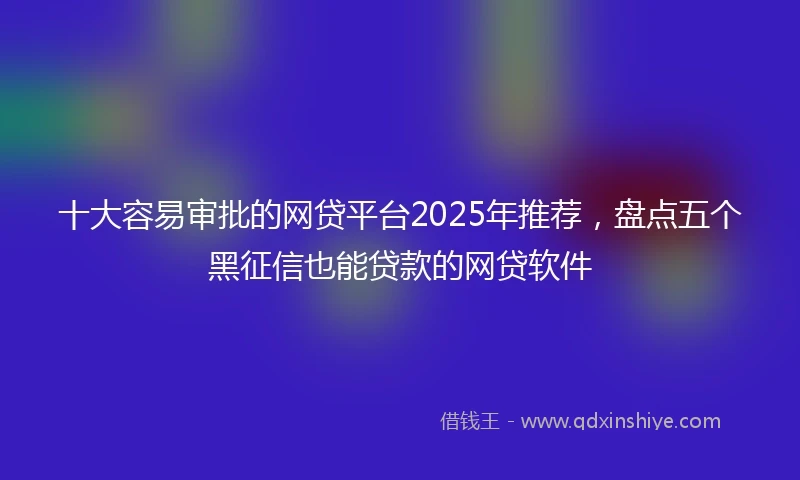 十大容易审批的网贷平台2025年推荐，盘点五个黑征信也能贷款的网贷软件