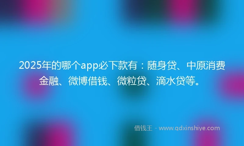 2025年的哪个app必下款有：随身贷、中原消费金融、微博借钱、微粒贷、滴水贷等。