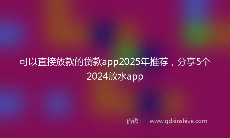 可以直接放款的贷款app2025年推荐,分享5个2024放水app