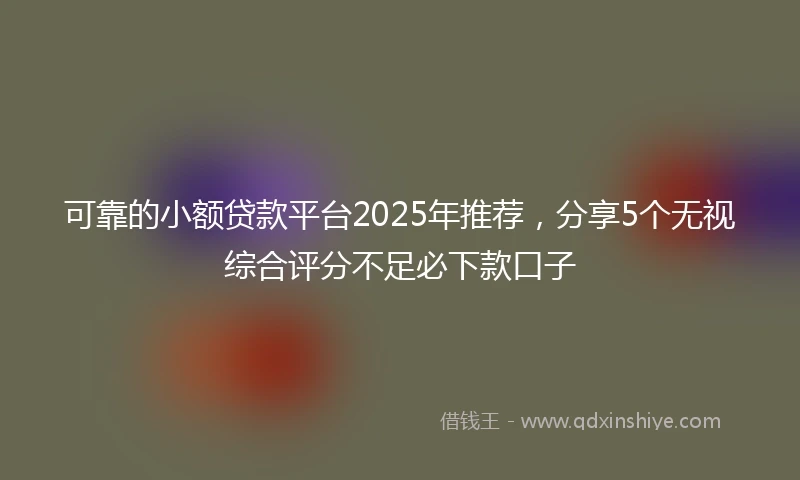 可靠的小额贷款平台2025年推荐，分享5个无视综合评分不足必下款口子