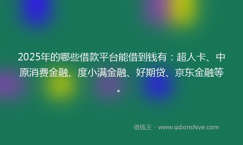 2025年的哪些借款平台能借到钱有：超人卡、中原消费金融、度小满金融、好期贷、京东金融等。