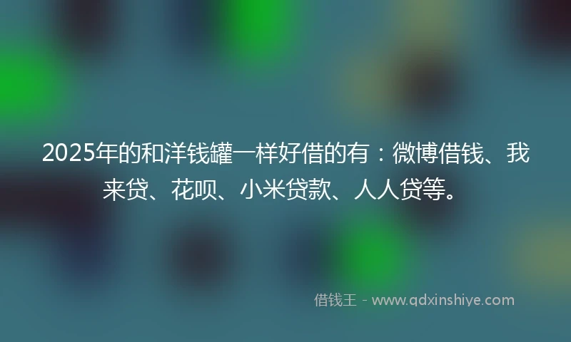 2025年的和洋钱罐一样好借的有：微博借钱、我来贷、花呗、小米贷款、人人贷等。