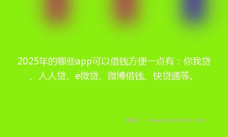 2025年的哪些app可以借钱方便一点有：你我贷、人人贷、e微贷、微博借钱、快贷通等。