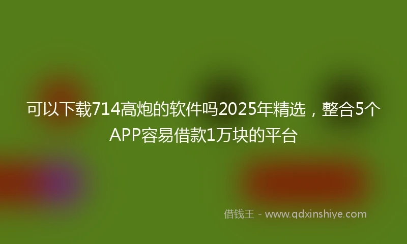 可以下载714高炮的软件吗2025年精选,整合5个APP容易借款1万块的平台