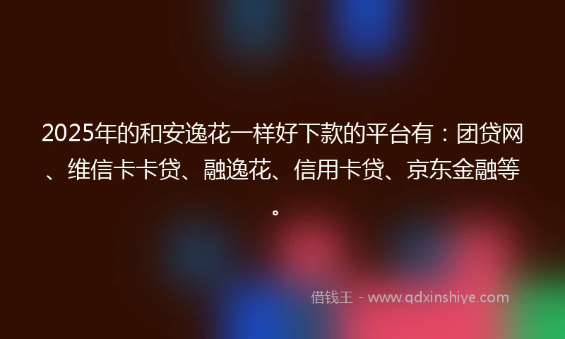 2025年的和安逸花一样好下款的平台有：团贷网、维信卡卡贷、融逸花、信用卡贷、京东金融等。