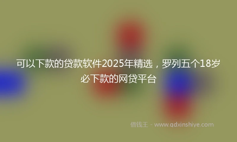 可以下款的贷款软件2025年精选，罗列五个18岁必下款的网贷平台