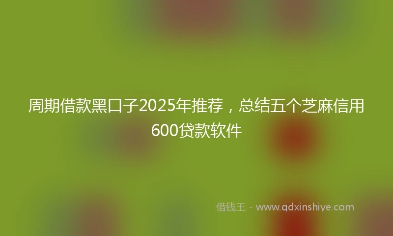 周期借款黑口子2025年推荐，总结五个芝麻信用600贷款软件