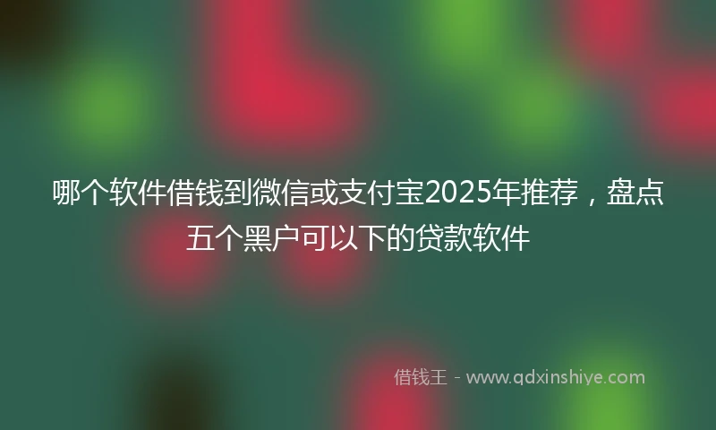 哪个软件借钱到微信或支付宝2025年推荐，盘点五个黑户可以下的贷款软件